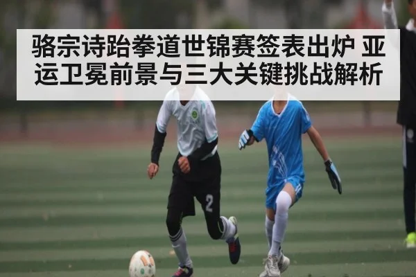 骆宗诗跆拳道世锦赛签表出炉 亚运卫冕前景与三大关键挑战解析