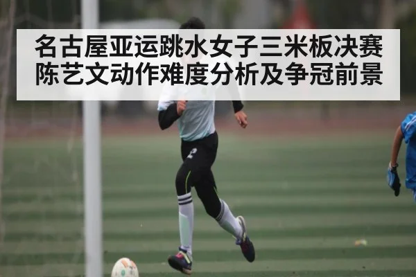 名古屋亚运跳水女子三米板决赛陈艺文动作难度分析及争冠前景