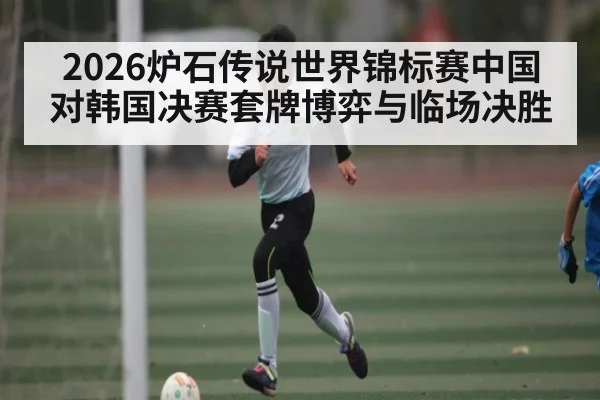 2026炉石传说世界锦标赛中国对韩国决赛套牌博弈与临场决胜