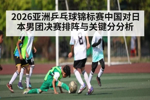 2026亚洲乒乓球锦标赛中国对日本男团决赛排阵与关键分分析